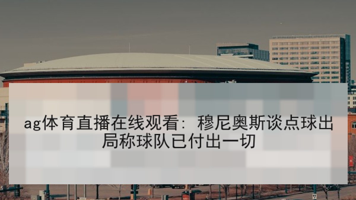 ag体育直播在线观看: 穆尼奥斯谈点球出局称球队已付出一切