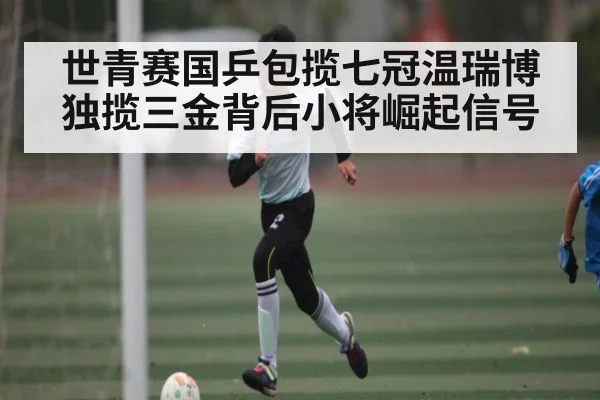 世青赛国乒包揽七冠温瑞博独揽三金背后小将崛起信号